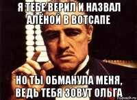 я тебе верил и назвал алёной в вотсапе но ты обманула меня, ведь тебя зовут ольга