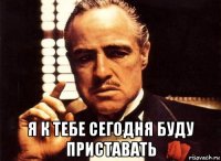  я к тебе сегодня буду приставать