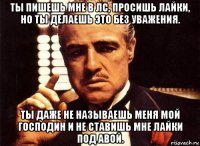 ты пишешь мне в лс, просишь лайки, но ты делаешь это без уважения. ты даже не называешь меня мой господин и не ставишь мне лайки под авой.