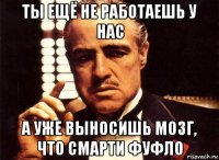 ты ещё не работаешь у нас а уже выносишь мозг, что смарти фуфло