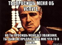 ты просишь меня об услуге, но ты просишь меня без уважения, ты даже не предлагаешь мне что-то в замен...