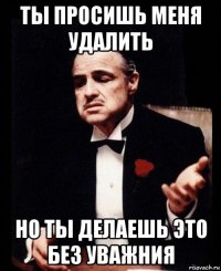 ты просишь меня удалить но ты делаешь это без уважния