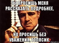 ты просишь меня рассказать подробнее, но просишь без уважения, толясик.