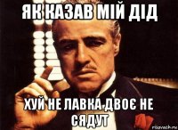 як казав мій дід хуй не лавка двоє не сядут