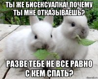 ты же бисексуалка! почему ты мне отказываешь? разве тебе не все равно с кем спать?