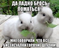 да ладно брось ломаться! мне говорили, что все бисексуалки горячие штучки!