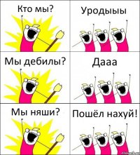 Кто мы? Уродыыы Мы дебилы? Дааа Мы няши? Пошёл нахуй!