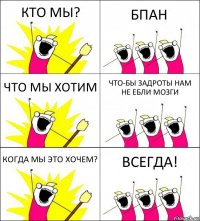 КТО МЫ? БПАН ЧТО МЫ ХОТИМ ЧТО-БЫ ЗАДРОТЫ НАМ НЕ ЕБЛИ МОЗГИ КОГДА МЫ ЭТО ХОЧЕМ? ВСЕГДА!