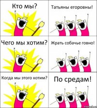 Кто мы? Татьяны егоровны! Чего мы хотим? Жрать собачье говно! Когда мы этого хотим? По средам!