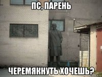 пс, парень черемякнуть хочешь?