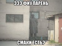 эээ фиу парень смаки есть?