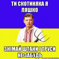 ти скотиняка я ляшко знімай штани і труси не забудь