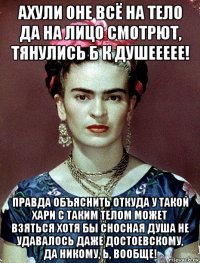 ахули оне всё на тело да на лицо смотрют, тянулись б к душеееее! правда объяснить откуда у такой хари с таким телом может взяться хотя бы сносная душа не удавалось даже достоевскому, да никому, ь, вообще!