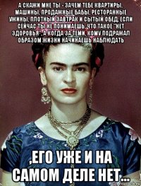 а скажи мне ты - зачем тебе квартиры, машины, продажные бабы, ресторанные ужины, плотный завтрак и сытый обед, если сейчас ты не понимаешь, что такое "нет здоровья", а когда за теми, кому подражал образом жизни начинаешь наблюдать ,его уже и на самом деле нет...