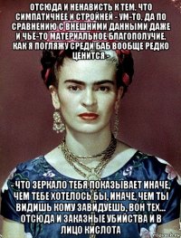 отсюда и ненависть к тем, что симпатичнее и стройней - ум-то, да по сравнению с внешними данными даже и чьё-то материальное благополучие, как я погляжу среди баб вообще редко ценится - - что зеркало тебя показывает иначе, чем тебе хотелось бы, иначе, чем ты видишь кому завидуешь, вон тех... отсюда и заказные убийства и в лицо кислота