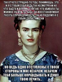 так отчего страшно-то тебе, понимаешь, это ж я с тобой себя веду так несмотря ни на что, будто и впрямь считаю, что убивала ты мужика, ну или ты бабу, да, восстанавливая тксзть справедливость - ну не поделил/а с тобой допустим сни , но ведь одно отступленье с твоей стороны и мне незачем, незачем тебя больше оправдывать и душу твою лечить...