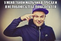 у меня такой мальчик в трусах и я не побоюсь тебе показать его 