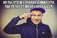 ну ты что ж сученок думал что так легко от меня скроешься 