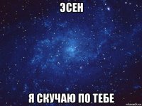 эсен я скучаю по тебе