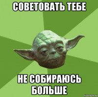 советовать тебе не собираюсь больше