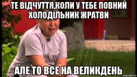те відчуття,коли у тебе повний холодільник жратви але то все на великдень