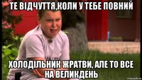 те відчуття,коли у тебе повний холодільник жратви, але то все на великдень