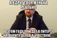 а вдруг твоя женька реально в этом году приедет в питер..? натворите делов я чувствую. . .