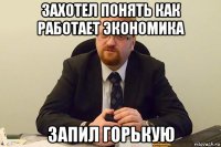 захотел понять как работает экономика запил горькую