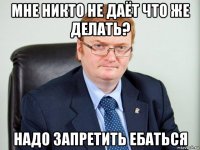 мне никто не даёт что же делать? надо запретить ебаться