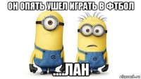 он опять ушел играть в фтбол ....лан