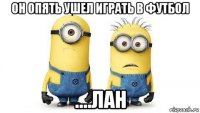 он опять ушел играть в футбол ....лан