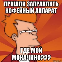 пришли заправлять кофейный аппарат где мой мокачино???