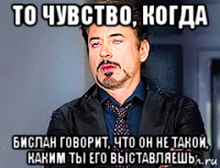 то чувство, когда бислан говорит, что он не такой, каким ты его выставляешь
