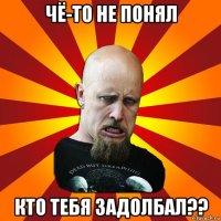 чё-то не понял кто тебя задолбал??