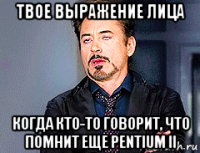 твое выражение лица когда кто-то говорит, что помнит еще pentium ii