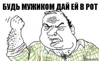 будь мужиком дай ей в рот