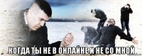  когда ты не в онлайне и не со мной