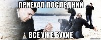 приехал последний все уже бухие