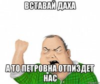 вставай даха а то петровна отпиздет нас