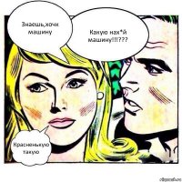 Знаешь,хочк машину Какую нах*й машину!!!??? Красненькую такую