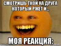 смотришь ткой на друга который ржет и... моя реакция: