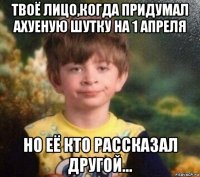 твоё лицо,когда придумал ахуеную шутку на 1 апреля но её кто рассказал другой...