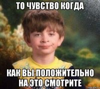 то чувство когда как вы положительно на это смотрите