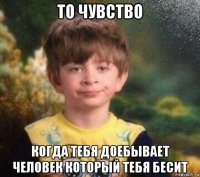 то чувство когда тебя доебывает человек который тебя бесит