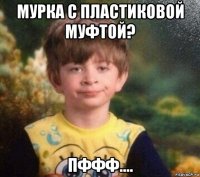 мурка с пластиковой муфтой? пффф....