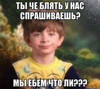 ты че блять у нас спрашиваешь? мы ебем что ли???