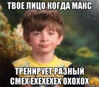 твое лицо когда макс тренирует разный смех ехехехех охохох