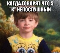 когда говорят что 5 "к" непослушный 