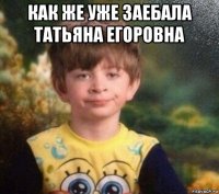 как же уже заебала татьяна егоровна 