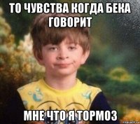 то чувства когда бека говорит мне что я тормоз